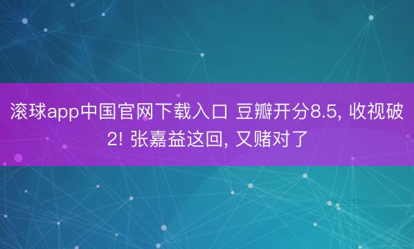 滚球app中国官网下载入口 豆瓣开分8.5， 收视破2! 张嘉益这回， 又赌对了