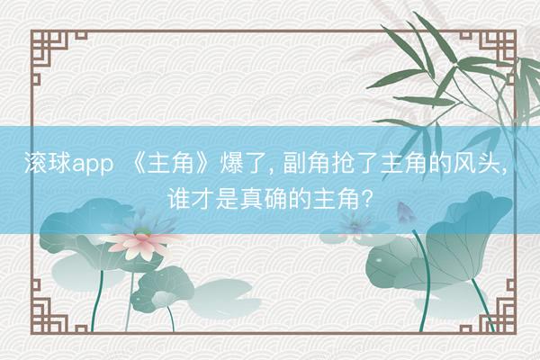 滚球app 《主角》爆了， 副角抢了主角的风头， 谁才是真确的主角?