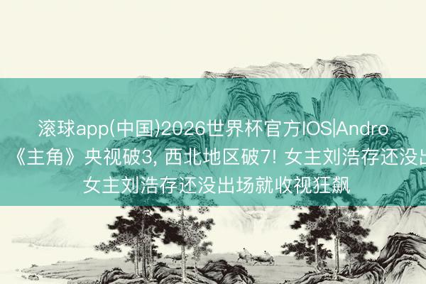 滚球app(中国)2026世界杯官方IOS|Android手机app下载 《主角》央视破3， 西北地区破7! 女主刘浩存还没出场就收视狂飙