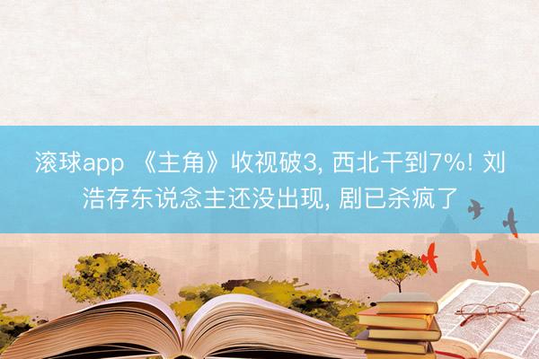 滚球app 《主角》收视破3， 西北干到7%! 刘浩存东说念主还没出现， 剧已杀疯了