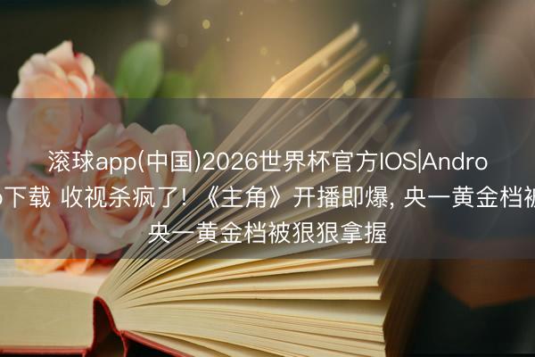 滚球app(中国)2026世界杯官方IOS|Android手机app下载 收视杀疯了! 《主角》开播即爆， 央一黄金档被狠狠拿握
