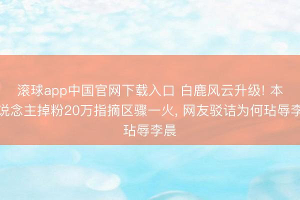 滚球app中国官网下载入口 白鹿风云升级! 本东说念主掉粉20万指摘区骤一火， 网友驳诘为何玷辱李晨