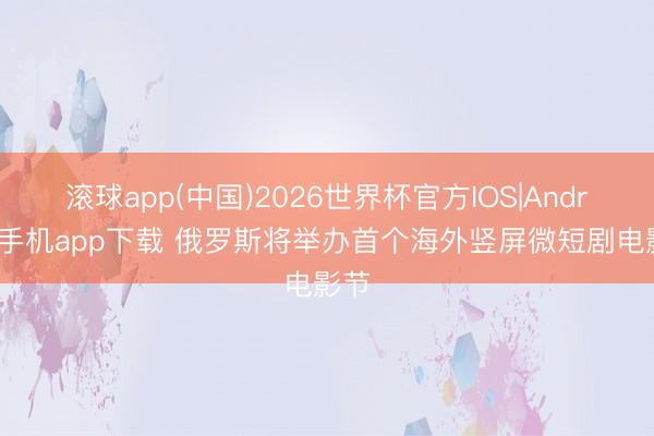 滚球app(中国)2026世界杯官方IOS|Android手机app下载 俄罗斯将举办首个海外竖屏微短剧电影节