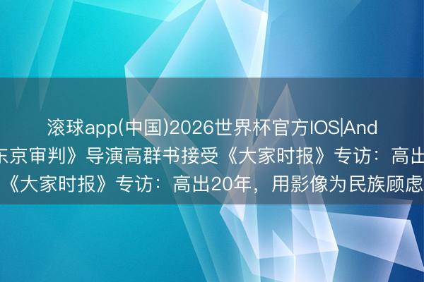 滚球app(中国)2026世界杯官方IOS|Android手机app下载 电影《东京审判》导演高群书接受《大家时报》专访：高出20年，用影像为民族顾虑立传