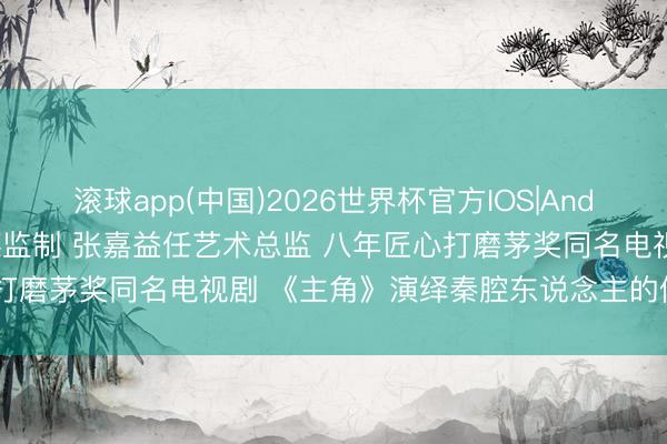 滚球app(中国)2026世界杯官方IOS|Android手机app下载 张艺谋监制 张嘉益任艺术总监 八年匠心打磨茅奖同名电视剧 《主角》演绎秦腔东说念主的信守与千里浮
