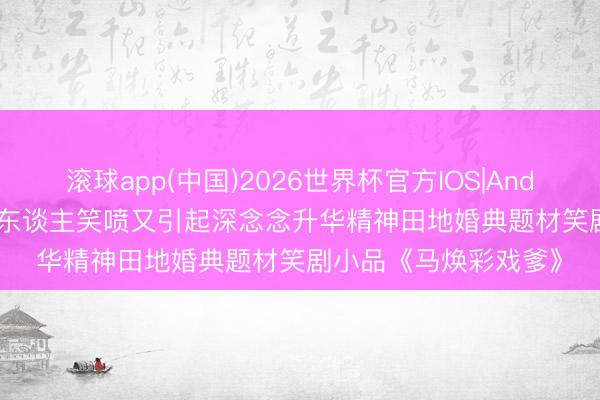 滚球app(中国)2026世界杯官方IOS|Android手机app下载 令东谈主笑喷又引起深念念升华精神田地婚典题材笑剧小品《马焕彩戏爹》