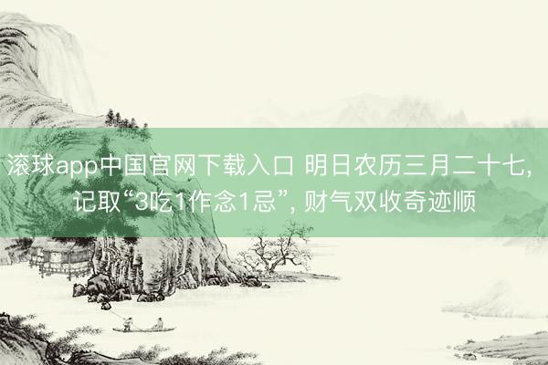 滚球app中国官网下载入口 明日农历三月二十七， 记取“3吃1作念1忌”， 财气双收奇迹顺