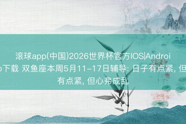 滚球app(中国)2026世界杯官方IOS|Android手机app下载 双鱼座本周5月11-17日辅导: 日子有点紧， 但心弗成乱