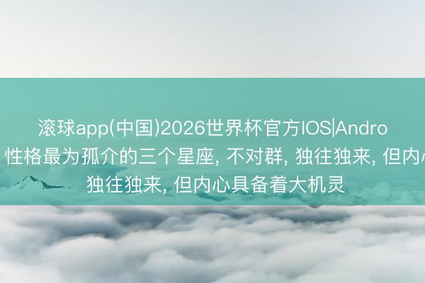 滚球app(中国)2026世界杯官方IOS|Android手机app下载 性格最为孤介的三个星座， 不对群， 独往独来， 但内心具备着大机灵