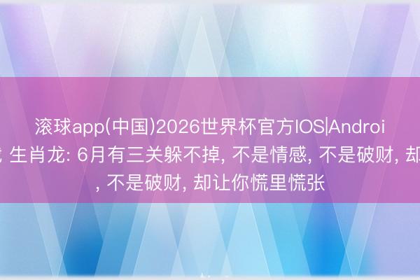 滚球app(中国)2026世界杯官方IOS|Android手机app下载 生肖龙: 6月有三关躲不掉， 不是情感， 不是破财， 却让你慌里慌张