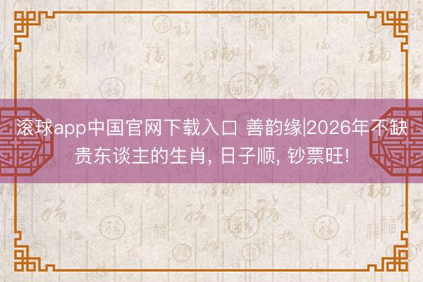 滚球app中国官网下载入口 善韵缘|2026年不缺贵东谈主的生肖， 日子顺， 钞票旺!