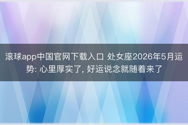滚球app中国官网下载入口 处女座2026年5月运势: 心里厚实了， 好运说念就随着来了