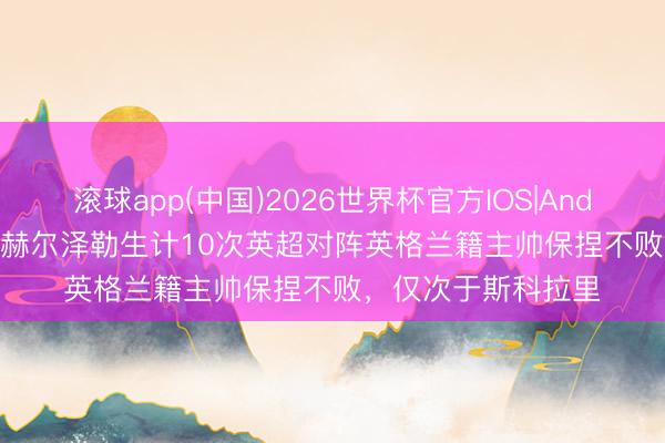 滚球app(中国)2026世界杯官方IOS|Android手机app下载 赫尔泽勒生计10次英超对阵英格兰籍主帅保捏不败，仅次于斯科拉里