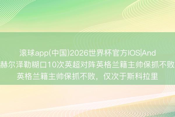 滚球app(中国)2026世界杯官方IOS|Android手机app下载 赫尔泽勒糊口10次英超对阵英格兰籍主帅保抓不败，仅次于斯科拉里