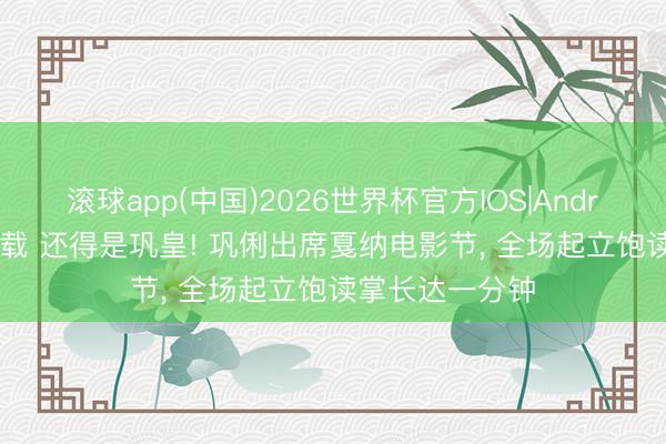 滚球app(中国)2026世界杯官方IOS|Android手机app下载 还得是巩皇! 巩俐出席戛纳电影节， 全场起立饱读掌长达一分钟