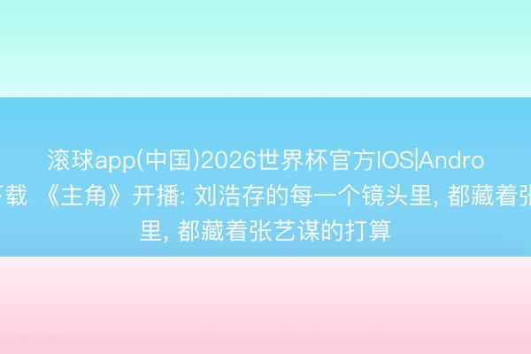 滚球app(中国)2026世界杯官方IOS|Android手机app下载 《主角》开播: 刘浩存的每一个镜头里， 都藏着张艺谋的打算