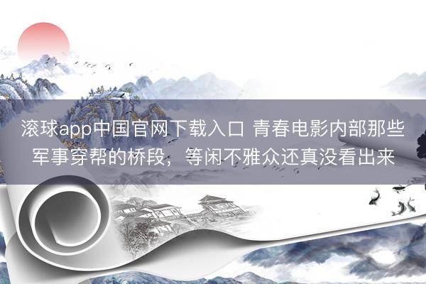 滚球app中国官网下载入口 青春电影内部那些军事穿帮的桥段，等闲不雅众还真没看出来