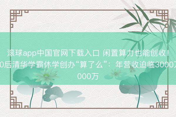 滚球app中国官网下载入口 闲置算力也能创收！00后清华学霸休学创办“算了么”：年营收迫临3000万