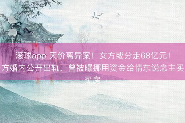 滚球app 天价离异案！女方或分走68亿元！男方婚内公开出轨，曾被曝挪用资金给情东说念主买房