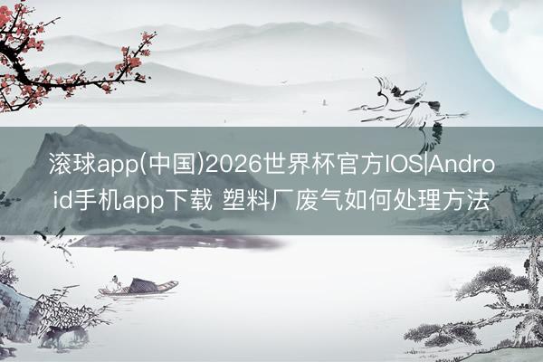 滚球app(中国)2026世界杯官方IOS|Android手机app下载 塑料厂废气如何处理方法