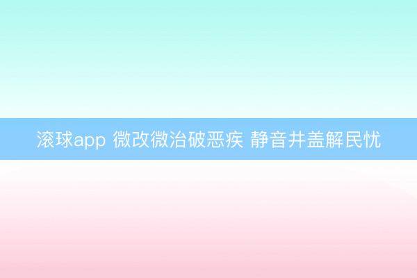 滚球app 微改微治破恶疾 静音井盖解民忧