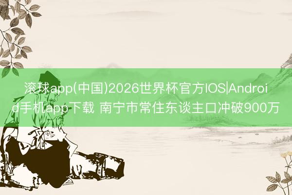 滚球app(中国)2026世界杯官方IOS|Android手机app下载 南宁市常住东谈主口冲破900万
