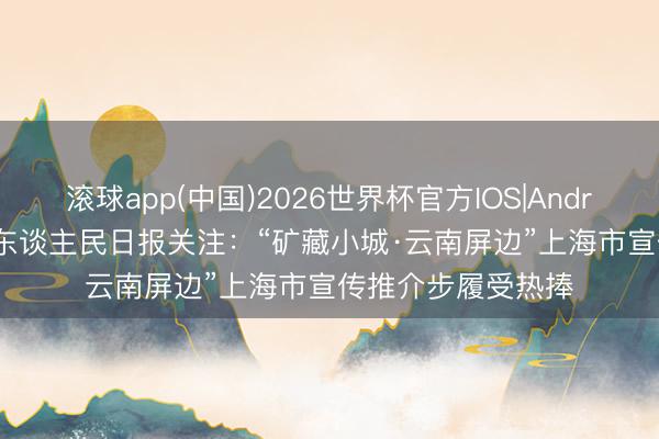 滚球app(中国)2026世界杯官方IOS|Android手机app下载 东谈主民日报关注：“矿藏小城·云南屏边”上海市宣传推介步履受热捧