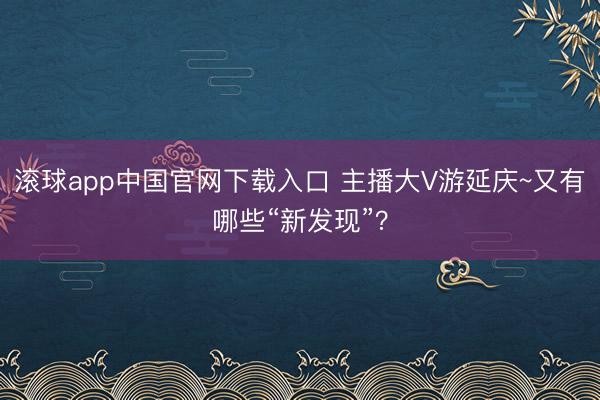 滚球app中国官网下载入口 主播大V游延庆~又有哪些“新发现”？