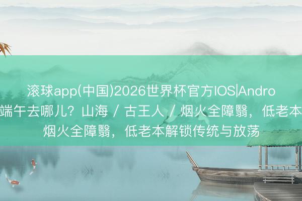 滚球app(中国)2026世界杯官方IOS|Android手机app下载 端午去哪儿？山海 / 古王人 / 烟火全障翳，低老本解锁传统与放荡