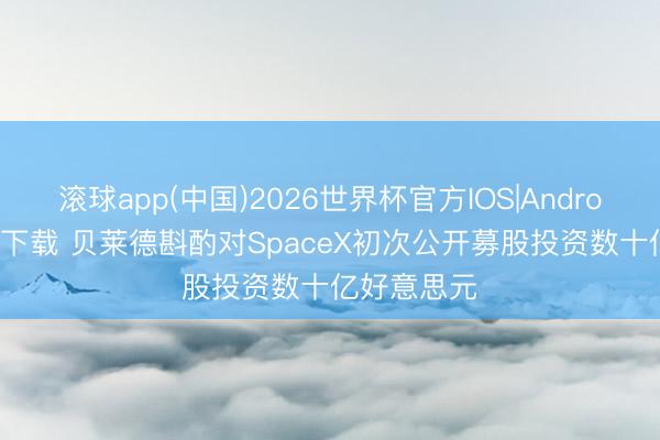 滚球app(中国)2026世界杯官方IOS|Android手机app下载 贝莱德斟酌对SpaceX初次公开募股投资数十亿好意思元