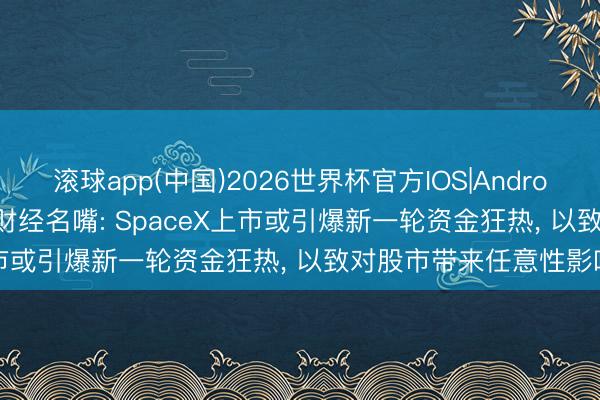 滚球app(中国)2026世界杯官方IOS|Android手机app下载 CNBC财经名嘴: SpaceX上市或引爆新一轮资金狂热， 以致对股市带来任意性影响