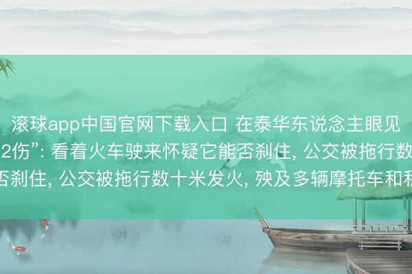 滚球app中国官网下载入口 在泰华东说念主眼见“火车撞公交致8死32伤”: 看着火车驶来怀疑它能否刹住， 公交被拖行数十米发火， 殃及多辆摩托车和私家车