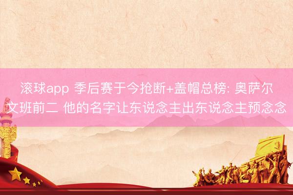 滚球app 季后赛于今抢断+盖帽总榜: 奥萨尔文班前二 他的名字让东说念主出东说念主预念念
