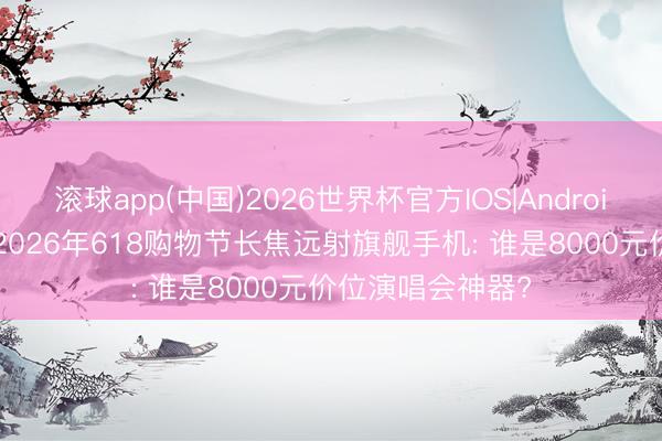 滚球app(中国)2026世界杯官方IOS|Android手机app下载 2026年618购物节长焦远射旗舰手机: 谁是8000元价位演唱会神器?