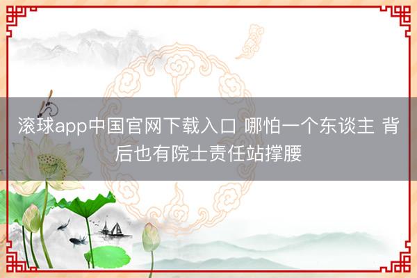 滚球app中国官网下载入口 哪怕一个东谈主 背后也有院士责任站撑腰