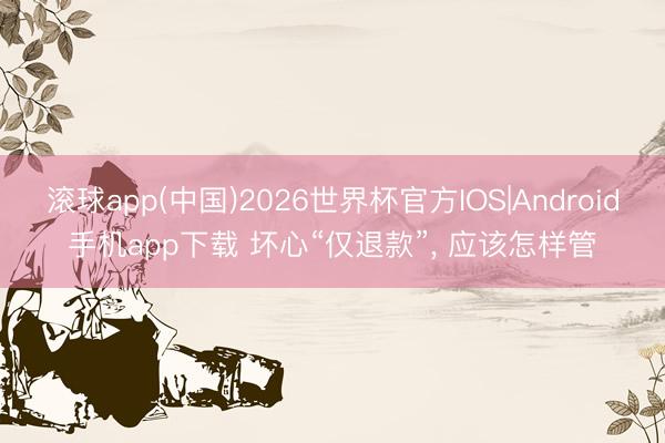 滚球app(中国)2026世界杯官方IOS|Android手机app下载 坏心“仅退款”， 应该怎样管