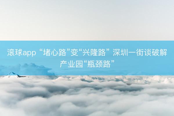 滚球app “堵心路”变“兴隆路” 深圳一街谈破解产业园“瓶颈路”