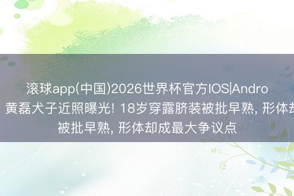 滚球app(中国)2026世界杯官方IOS|Android手机app下载 黄磊犬子近照曝光! 18岁穿露脐装被批早熟， 形体却成最大争议点