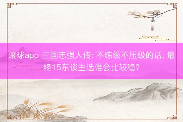 滚球app 三国志强人传: 不练级不压级的话, 最终15东谈主选谁会比较稳?