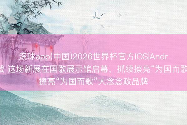 滚球app(中国)2026世界杯官方IOS|Android手机app下载 这场新展在国歌展示馆启幕，抓续擦亮“为国而歌”大念念政品牌