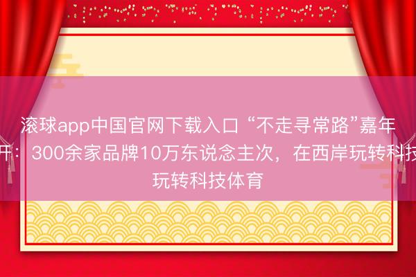 滚球app中国官网下载入口 “不走寻常路”嘉年华拆开：300余家品牌10万东说念主次，在西岸玩转科技体育