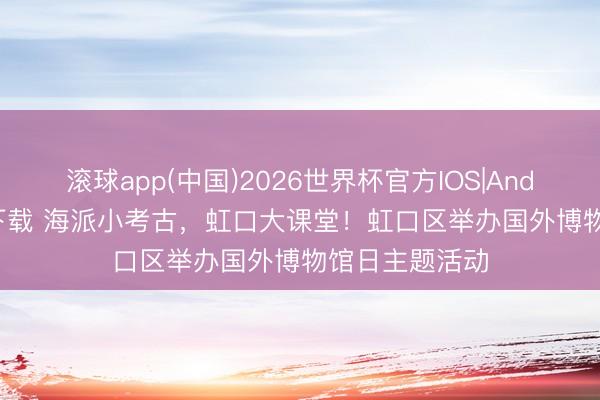 滚球app(中国)2026世界杯官方IOS|Android手机app下载 海派小考古，虹口大课堂！虹口区举办国外博物馆日主题活动