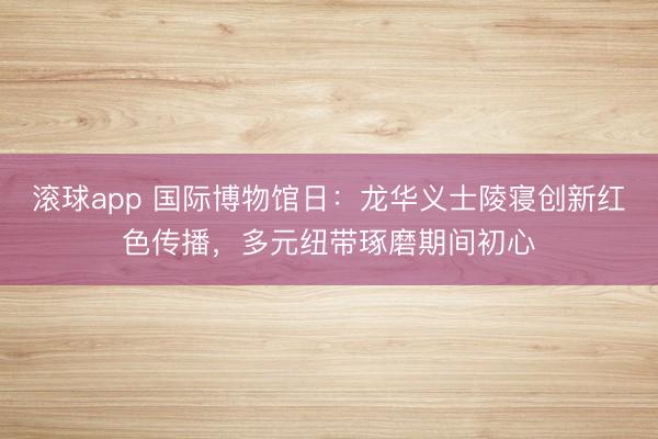 滚球app 国际博物馆日：龙华义士陵寝创新红色传播，多元纽带琢磨期间初心