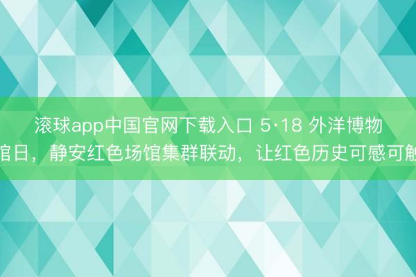 滚球app中国官网下载入口 5·18 外洋博物馆日，静安红色场馆集群联动，让红色历史可感可触
