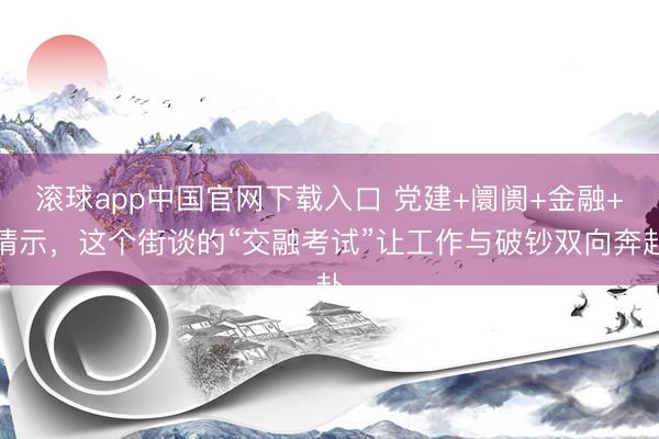 滚球app中国官网下载入口 党建+阛阓+金融+请示，这个街谈的“交融考试”让工作与破钞双向奔赴