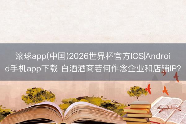 滚球app(中国)2026世界杯官方IOS|Android手机app下载 白酒酒商若何作念企业和店铺IP?
