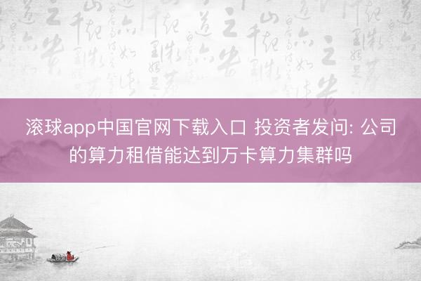 滚球app中国官网下载入口 投资者发问: 公司的算力租借能达到万卡算力集群吗