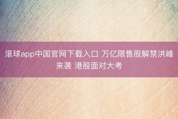 滚球app中国官网下载入口 万亿限售股解禁洪峰来袭 港股面对大考