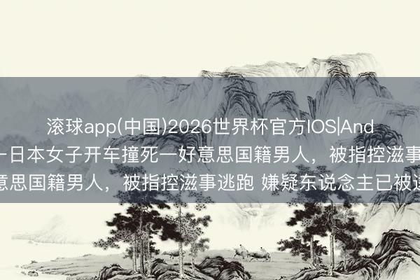 滚球app(中国)2026世界杯官方IOS|Android手机app下载 日媒：一日本女子开车撞死一好意思国籍男人，被指控滋事逃跑 嫌疑东说念主已被逮捕