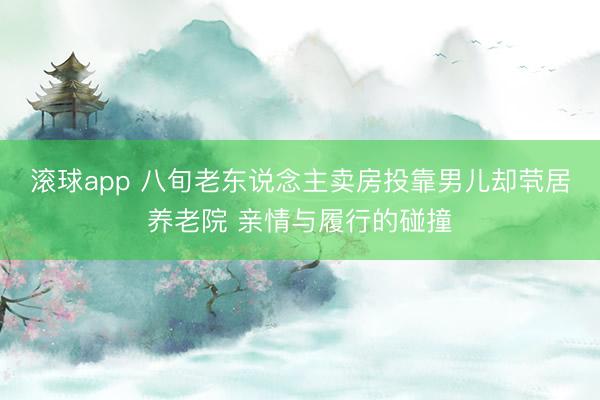 滚球app 八旬老东说念主卖房投靠男儿却茕居养老院 亲情与履行的碰撞